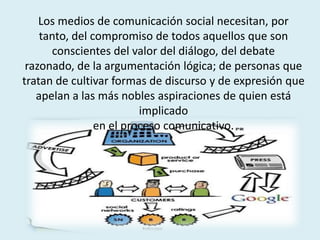 Los medios de comunicación social necesitan, por
tanto, del compromiso de todos aquellos que son
conscientes del valor del diálogo, del debate
razonado, de la argumentación lógica; de personas que
tratan de cultivar formas de discurso y de expresión que
apelan a las más nobles aspiraciones de quien está
implicado
en el proceso comunicativo.
 