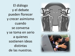 El diálogo
y el debate
pueden florecer
y crecer asimismo
cuando
se conversa
y se toma en serio
a quienes
sostienen ideas
distintas
de las nuestras.
 