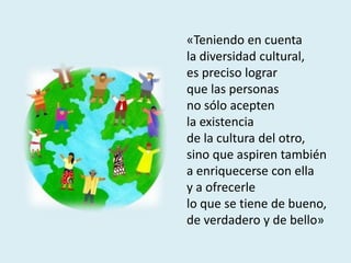 «Teniendo en cuenta
la diversidad cultural,
es preciso lograr
que las personas
no sólo acepten
la existencia
de la cultura del otro,
sino que aspiren también
a enriquecerse con ella
y a ofrecerle
lo que se tiene de bueno,
de verdadero y de bello»
 