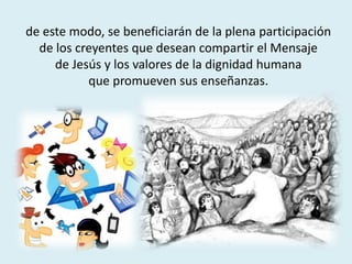 de este modo, se beneficiarán de la plena participación
de los creyentes que desean compartir el Mensaje
de Jesús y los valores de la dignidad humana
que promueven sus enseñanzas.
 