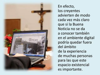 En efecto,
los creyentes
advierten de modo
cada vez más claro
que si la Buena
Noticia no se da
a conocer también
en el ambiente digital
podría quedar fuera
del ámbito
de la experiencia
de muchas personas
para las que este
espacio existencial
es importante.
 
