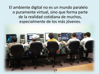 El ambiente digital no es un mundo paralelo
o puramente virtual, sino que forma parte
de la realidad cotidiana de muchos,
especialmente de los más jóvenes.
 