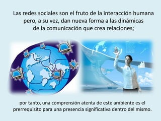 por tanto, una comprensión atenta de este ambiente es el
prerrequisito para una presencia significativa dentro del mismo.
Las redes sociales son el fruto de la interacción humana
pero, a su vez, dan nueva forma a las dinámicas
de la comunicación que crea relaciones;
 