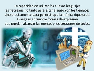 La capacidad de utilizar los nuevos lenguajes
es necesaria no tanto para estar al paso con los tiempos,
sino precisamente para permitir que la infinita riqueza del
Evangelio encuentre formas de expresión
que puedan alcanzar las mentes y los corazones de todos.
 