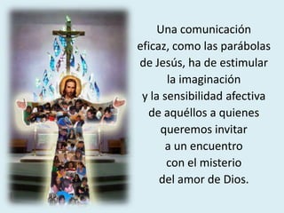 Una comunicación
eficaz, como las parábolas
de Jesús, ha de estimular
la imaginación
y la sensibilidad afectiva
de aquéllos a quienes
queremos invitar
a un encuentro
con el misterio
del amor de Dios.
 