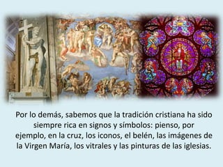 Por lo demás, sabemos que la tradición cristiana ha sido
siempre rica en signos y símbolos: pienso, por
ejemplo, en la cruz, los iconos, el belén, las imágenes de
la Virgen María, los vitrales y las pinturas de las iglesias.
 