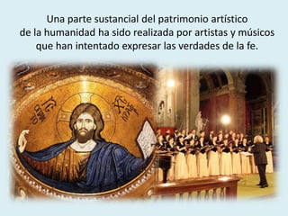 Una parte sustancial del patrimonio artístico
de la humanidad ha sido realizada por artistas y músicos
que han intentado expresar las verdades de la fe.
 