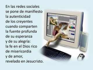 En las redes sociales
se pone de manifiesto
la autenticidad
de los creyentes
cuando comparten
la fuente profunda
de su esperanza
y de su alegría:
la fe en el Dios rico
de misericordia
y de amor,
revelado en Jesucristo.
 