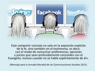 Este compartir consiste no solo en la expresión explícita
de la fe, sino también en el testimonio, es decir,
«en el modo de comunicar preferencias, opciones
y juicios que sean profundamente concordes con el
Evangelio, incluso cuando no se hable explícitamente de él».
(Mensaje para la Jornada Mundial de las Comunicaciones Sociales 2011)
 