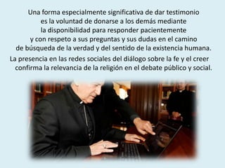 Una forma especialmente significativa de dar testimonio
es la voluntad de donarse a los demás mediante
la disponibilidad para responder pacientemente
y con respeto a sus preguntas y sus dudas en el camino
de búsqueda de la verdad y del sentido de la existencia humana.
La presencia en las redes sociales del diálogo sobre la fe y el creer
confirma la relevancia de la religión en el debate público y social.
 