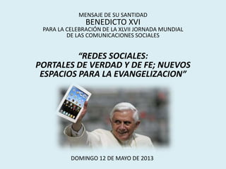 MENSAJE DE SU SANTIDAD
BENEDICTO XVI
PARA LA CELEBRACIÓN DE LA XLVII JORNADA MUNDIAL
DE LAS COMUNICACIONES SOCIALES
“REDES SOCIALES:
PORTALES DE VERDAD Y DE FE; NUEVOS
ESPACIOS PARA LA EVANGELIZACION”
DOMINGO 12 DE MAYO DE 2013
 