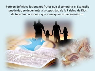 Pero en definitiva los buenos frutos que el compartir el Evangelio
puede dar, se deben más a la capacidad de la Palabra de Dios
de tocar los corazones, que a cualquier esfuerzo nuestro.
 