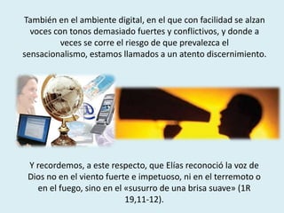 También en el ambiente digital, en el que con facilidad se alzan
voces con tonos demasiado fuertes y conflictivos, y donde a
veces se corre el riesgo de que prevalezca el
sensacionalismo, estamos llamados a un atento discernimiento.
Y recordemos, a este respecto, que Elías reconoció la voz de
Dios no en el viento fuerte e impetuoso, ni en el terremoto o
en el fuego, sino en el «susurro de una brisa suave» (1R
19,11-12).
 