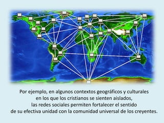 Por ejemplo, en algunos contextos geográficos y culturales
en los que los cristianos se sienten aislados,
las redes sociales permiten fortalecer el sentido
de su efectiva unidad con la comunidad universal de los creyentes.
 