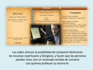 Las redes ofrecen la posibilidad de compartir fácilmente
los recursos espirituales y litúrgicos, y hacen que las personas
puedan rezar con un renovado sentido de cercanía
con quienes profesan su misma fe.
 