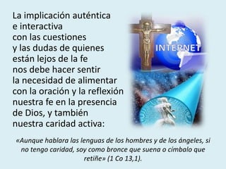 La implicación auténtica
e interactiva
con las cuestiones
y las dudas de quienes
están lejos de la fe
nos debe hacer sentir
la necesidad de alimentar
con la oración y la reflexión
nuestra fe en la presencia
de Dios, y también
nuestra caridad activa:
«Aunque hablara las lenguas de los hombres y de los ángeles, si
no tengo caridad, soy como bronce que suena o címbalo que
retiñe» (1 Co 13,1).
 