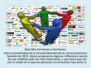 Queridos hermanos y hermanas:
Ante la proximidad de la Jornada Mundial de las Comunicaciones
Sociales de 2013, deseo proponeros algunas reflexiones acerca
de una realidad cada vez más importante, y que tiene que ver
con el modo en el que las personas se comunican hoy entre sí.
 