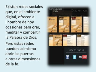 Existen redes sociales
que, en el ambiente
digital, ofrecen a
l hombre de hoy
ocasiones para orar,
meditar y compartir
la Palabra de Dios.
Pero estas redes
pueden asimismo
abrir las puertas
a otras dimensiones
de la fe.
 