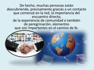 De hecho, muchas personas están
descubriendo, precisamente gracias a un contacto
que comenzó en la red, la importancia del
encuentro directo,
de la experiencia de comunidad o también
de peregrinación, elementos
que son importantes en el camino de fe.
 