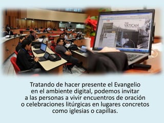 Tratando de hacer presente el Evangelio
en el ambiente digital, podemos invitar
a las personas a vivir encuentros de oración
o celebraciones litúrgicas en lugares concretos
como iglesias o capillas.
 