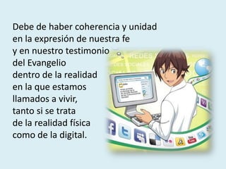 Debe de haber coherencia y unidad
en la expresión de nuestra fe
y en nuestro testimonio
del Evangelio
dentro de la realidad
en la que estamos
llamados a vivir,
tanto si se trata
de la realidad física
como de la digital.
 