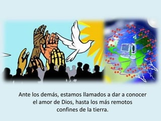 Ante los demás, estamos llamados a dar a conocer
el amor de Dios, hasta los más remotos
confines de la tierra.
 
