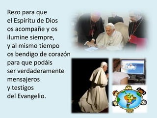 Rezo para que
el Espíritu de Dios
os acompañe y os
ilumine siempre,
y al mismo tiempo
os bendigo de corazón
para que podáis
ser verdaderamente
mensajeros
y testigos
del Evangelio.
 