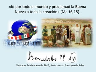 «Id por todo el mundo y proclamad la Buena
Nueva a toda la creación» (Mc 16,15).
Vaticano, 24 de enero de 2013, fiesta de san Francisco de Sales
 