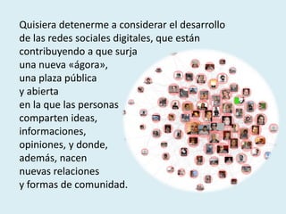 Quisiera detenerme a considerar el desarrollo
de las redes sociales digitales, que están
contribuyendo a que surja
una nueva «ágora»,
una plaza pública
y abierta
en la que las personas
comparten ideas,
informaciones,
opiniones, y donde,
además, nacen
nuevas relaciones
y formas de comunidad.
 