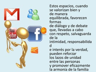 Estos espacios, cuando
se valorizan bien y
de manera
equilibrada, favorecen
formas
de diálogo y de debate
que, llevadas a cabo
con respeto, salvaguarda
de la
intimidad, responsabilida
d
e interés por la verdad,
pueden reforzar
los lazos de unidad
entre las personas
y promover eficazmente
la armonía de la familia
 