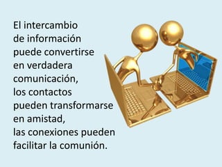 El intercambio
de información
puede convertirse
en verdadera
comunicación,
los contactos
pueden transformarse
en amistad,
las conexiones pueden
facilitar la comunión.
 