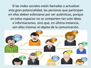 Si las redes sociales están llamadas a actualizar
esta gran potencialidad, las personas que participan
en ellas deben esforzarse por ser auténticas, porque
en estos espacios no se comparten tan solo ideas
e informaciones, sino que, en última instancia,
son ellas mismas el objeto de la comunicación.
 