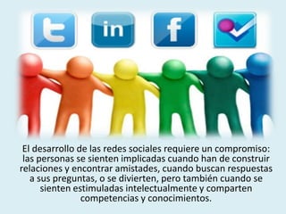 El desarrollo de las redes sociales requiere un compromiso:
las personas se sienten implicadas cuando han de construir
relaciones y encontrar amistades, cuando buscan respuestas
a sus preguntas, o se divierten, pero también cuando se
sienten estimuladas intelectualmente y comparten
competencias y conocimientos.
 