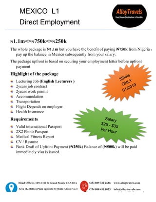 Head Office:- 10712 100 St Grand Prairie CANADA
Area 11, Melitza Plaza opposite H-Medix Abuja F.C.T
YB 2 Maiduguri Road kaduna, Nigeria
+234 809 322 2686
+234 808 459 8055
www.alloytravels.com
info@alloytravels.com
workabroad@alloytravels.com
MEXICO L1
Direct Employment
₦1.1m<>₦750k<>₦250k
The whole package is ₦1.1m but you have the benefit of paying ₦750k from Nigeria &
pay up the balance in Mexico subsequently from your salary.
The package upfront is based on securing your employment letter before upfront
payment
Highlight of the package
Lecturing Job (English Lecturers )
2years job contract
2years work permit
Accommodation
Transportation
Flight Depends on employer
Health Insurance
Requirements
Valid international Passport
2X2 Photo Passport
Medical Fitness Report
CV / Resume
Bank Draft of Upfront Payment (₦250k) Balance of (₦500k) will be paid
immediately visa is issued.
	
 