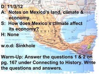 D: 11/3/12
A: Notes on Mexico’s land, climate &
    economy.
S: How does Mexico’s climate affect
    its economy?
H: None

w.o.d: Sinkhole

Warm-Up: Answer the questions 1 & 2 on
pg. 167 under Connecting to History. Write
the questions and answers.
 