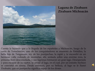 Laguna de Zirahuen
Zirahuen Michoacán
Cuenta la leyenda que a la llegada de los españoles a Michoacán, luego de la
caída de Tenochtitlán, uno de los conquistadores se enamoró de Eréndira, la
bella hija de Tangaxoán, rey de los purépechas; la raptó y la escondió en un
hermoso valle rodeado de montañas; ahí, sentada sobre una enorme roca, la
princesa lloró desconsolada, y sus lágrimas formaron un gran lago. Desesperada
y para escapar de su raptor, se arrojó al lago, en el cual, por un extraño hechizo
se convirtió en sirena. Desde entonces, por su belleza, al lago se le llamó
Zirahuén, que en purépecha significa espejo de los dioses
 