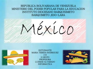 REPUBLICA BOLIVARIANA DE VENEZUELA
MINISTERIO DEL PODER POPULAR PARA LA EDUCACION
INSTITUTO DIOCESANO BARQUISIMETO
BARQUIMETO ,EDO-LARA
ESTUDIANTE
MARIA TERESA RODRIGUEZ
3 B
2 GRUPO
PROFESORA
LUZMAR ALVARADO
INFORMATICA
México
 