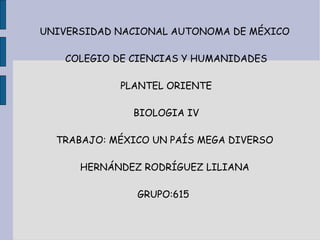 UNIVERSIDAD NACIONAL AUTONOMA DE MÉXICO

   COLEGIO DE CIENCIAS Y HUMANIDADES

            PLANTEL ORIENTE

              BIOLOGIA IV

  TRABAJO: MÉXICO UN PAÍS MEGA DIVERSO

      HERNÁNDEZ RODRÍGUEZ LILIANA

               GRUPO:615
 