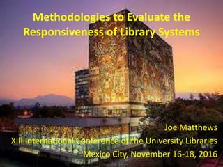 Methodologies to Evaluate the
Responsiveness of Library Systems
Joe Matthews
XIII International Conference of the University Libraries
Mexico City, November 16-18, 2016
 