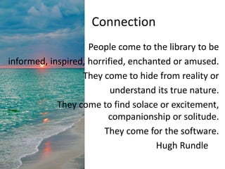Connection
People come to the library to be
informed, inspired, horrified, enchanted or amused.
They come to hide from reality or
understand its true nature.
They come to find solace or excitement,
companionship or solitude.
They come for the software.
Hugh Rundle
 
