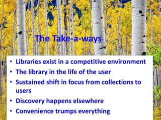 The Take-a-ways
• Libraries exist in a competitive environment
• The library in the life of the user
• Sustained shift in focus from collections to
users
• Discovery happens elsewhere
• Convenience trumps everything
 