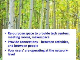 • Re-purpose space to provide tech centers,
meeting rooms, makerspace
• Provide connections – between activities,
and between people
• Your users’ are operating at the network-
level
 