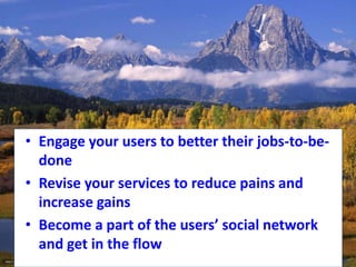 • Engage your users to better their jobs-to-be-
done
• Revise your services to reduce pains and
increase gains
• Become a part of the users’ social network
and get in the flow
 