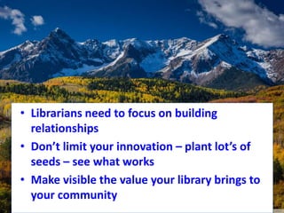 • Librarians need to focus on building
relationships
• Don’t limit your innovation – plant lot’s of
seeds – see what works
• Make visible the value your library brings to
your community
 