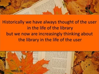 Historically we have always thought of the user
in the life of the library
but we now are increasingly thinking about
the library in the life of the user
 