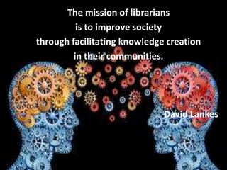 The mission of librarians
is to improve society
through facilitating knowledge creation
in their communities.
David Lankes
 