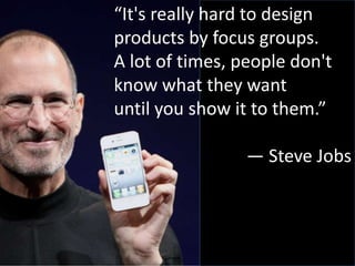“It's really hard to design
products by focus groups.
A lot of times, people don't
know what they want
until you show it to them.”
— Steve Jobs
 