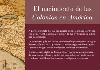 El nacimiento de las
   Colonias en América
A partir del siglo 16, las conquistas de los europeos provoca-
ron el derrumbe político y militar de las civilizaciones indíge-
nas de América.
La conquista y la posterior colonización provocaron una gran
destrucción material y humana, sin embargo, también repre-
sentan el origen de las modernas naciones de América.
Durante esos siglos se formó el territorio, se crearon bases
de una nueva cultura y se formó una población en la que se
combinaron influencias europeas, indígenas y africanas.
 