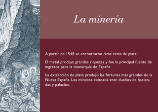 La minería

A partir de 1548 se encontraron ricas vetas de plata.

El metal produjo grandes riquezas y fue la principal fuente de
ingresos para la monarquía de España.

La extracción de plata produjo las fortunas mas grandes de la
Nueva España. Los mineros exitosos eran dueños de hacien-
das y palacios.
 