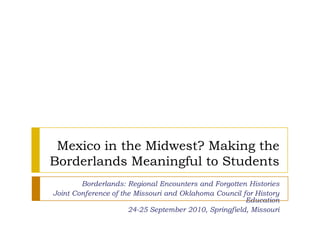 Mexico in the Midwest? Making the Borderlands Meaningful to Students Borderlands: Regional Encounters and Forgotten Histories Joint Conference of the Missouri and Oklahoma Council for History Education 24-25 September 2010, Springfield, Missouri 